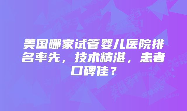 美国哪家试管婴儿医院排名率先，技术精湛，患者口碑佳？
