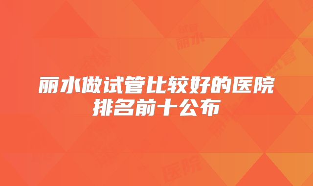 丽水做试管比较好的医院排名前十公布