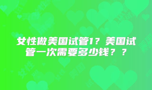 女性做美国试管1？美国试管一次需要多少钱？？