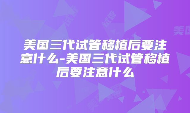 美国三代试管移植后要注意什么-美国三代试管移植后要注意什么