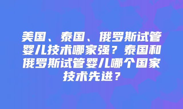 美国、泰国、俄罗斯试管婴儿技术哪家强？泰国和俄罗斯试管婴儿哪个国家技术先进？