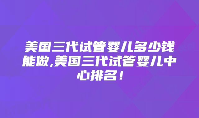 美国三代试管婴儿多少钱能做,美国三代试管婴儿中心排名！