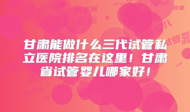 甘肃能做什么三代试管私立医院排名在这里！甘肃省试管婴儿哪家好！