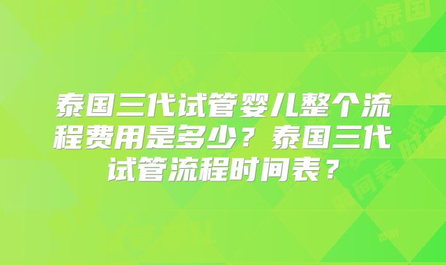 泰国三代试管婴儿整个流程费用是多少？泰国三代试管流程时间表？