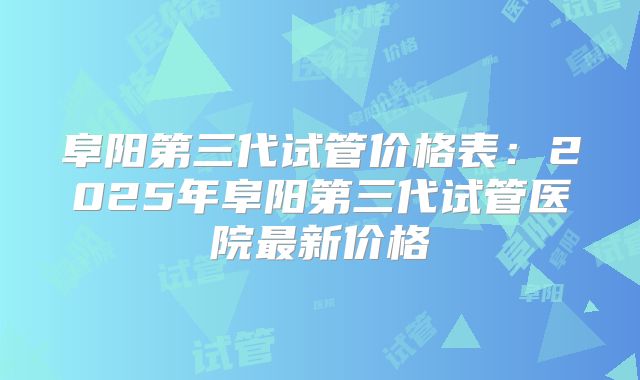 阜阳第三代试管价格表：2025年阜阳第三代试管医院最新价格