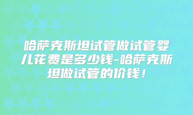 哈萨克斯坦试管做试管婴儿花费是多少钱-哈萨克斯坦做试管的价钱!