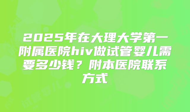 2025年在大理大学第一附属医院hiv做试管婴儿需要多少钱？附本医院联系方式