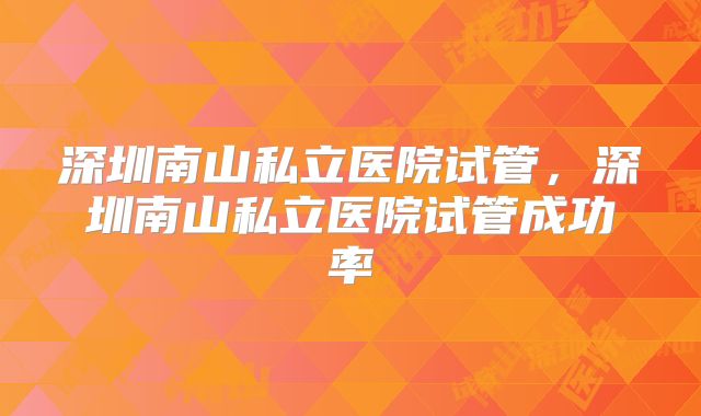 深圳南山私立医院试管，深圳南山私立医院试管成功率
