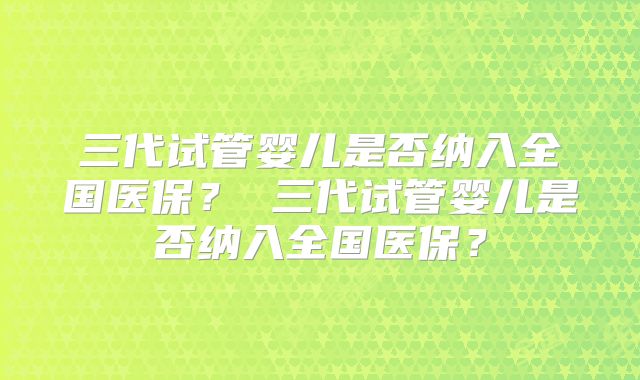 三代试管婴儿是否纳入全国医保？ 三代试管婴儿是否纳入全国医保？