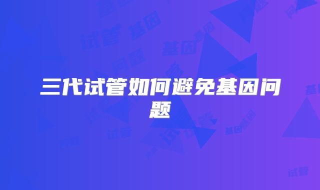 三代试管如何避免基因问题