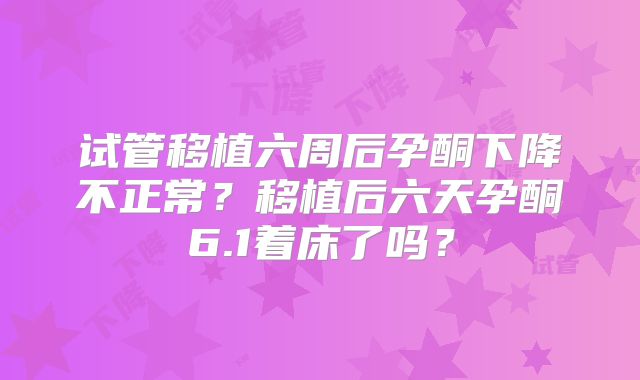 试管移植六周后孕酮下降不正常？移植后六天孕酮6.1着床了吗？