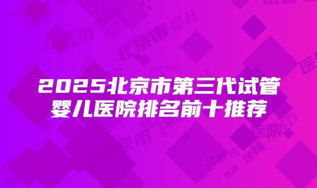 2025北京市第三代试管婴儿医院排名前十推荐