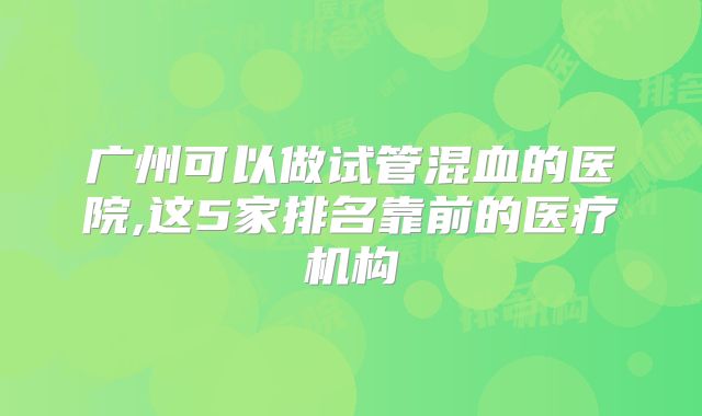 广州可以做试管混血的医院,这5家排名靠前的医疗机构