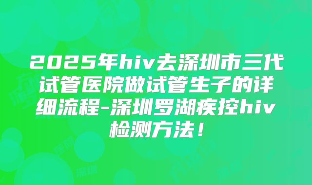 2025年hiv去深圳市三代试管医院做试管生子的详细流程-深圳罗湖疾控hiv检测方法！