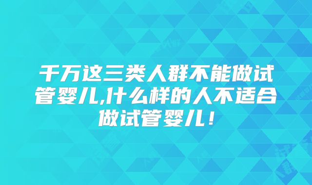 千万这三类人群不能做试管婴儿,什么样的人不适合做试管婴儿！