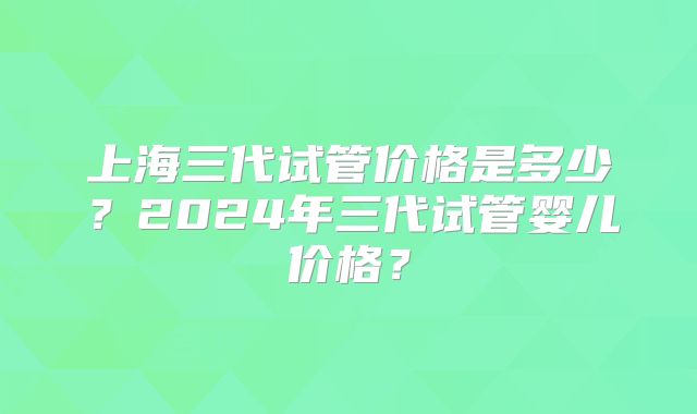 上海三代试管价格是多少?2024年三代试管婴儿价格?