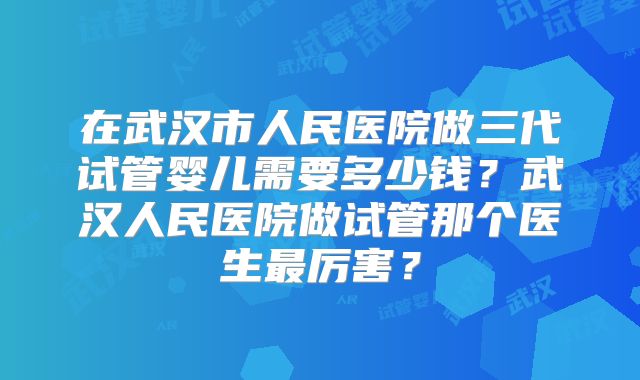 在武汉市人民医院做三代试管婴儿需要多少钱？武汉人民医院做试管那个医生最厉害？