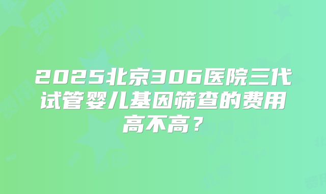 2025北京306医院三代试管婴儿基因筛查的费用高不高？