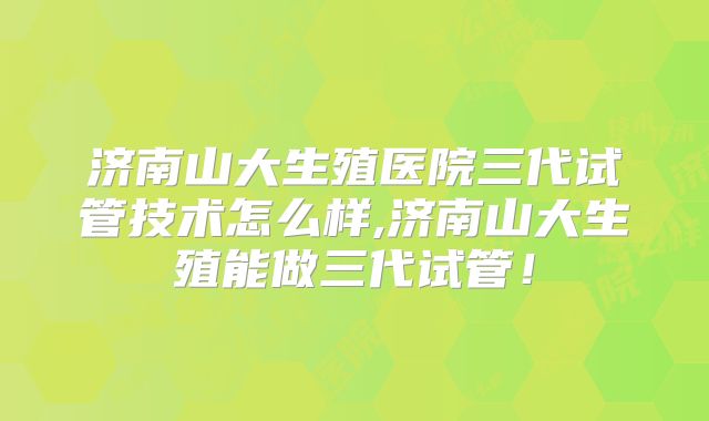 济南山大生殖医院三代试管技术怎么样,济南山大生殖能做三代试管!