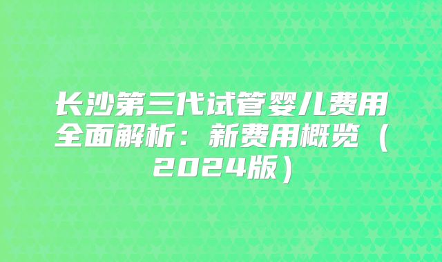 长沙第三代试管婴儿费用全面解析：新费用概览（2024版）