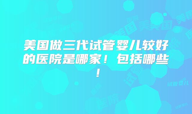 美国做三代试管婴儿较好的医院是哪家！包括哪些！