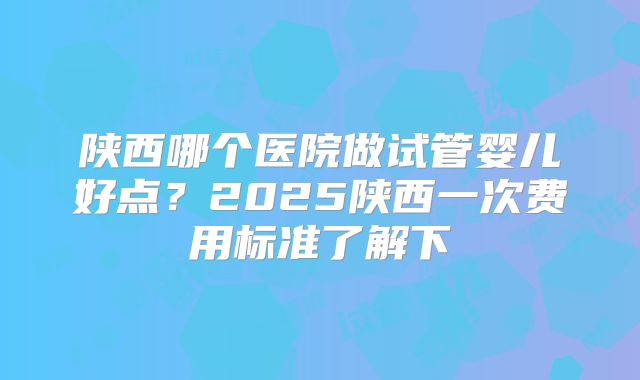 陕西哪个医院做试管婴儿好点？2025陕西一次费用标准了解下