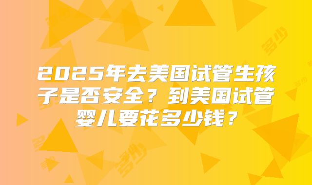 2025年去美国试管生孩子是否安全？到美国试管婴儿要花多少钱？