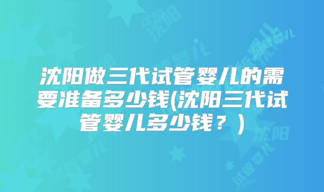 沈阳做三代试管婴儿的需要准备多少钱(沈阳三代试管婴儿多少钱？)