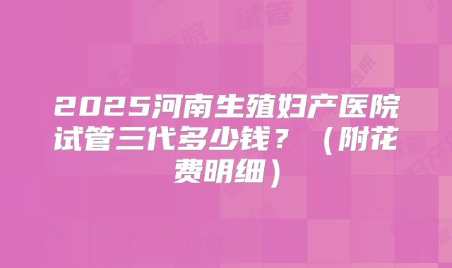 2025河南生殖妇产医院试管三代多少钱？（附花费明细）