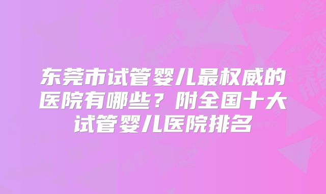 东莞市试管婴儿最权威的医院有哪些?附全国十大试管婴儿医院排名