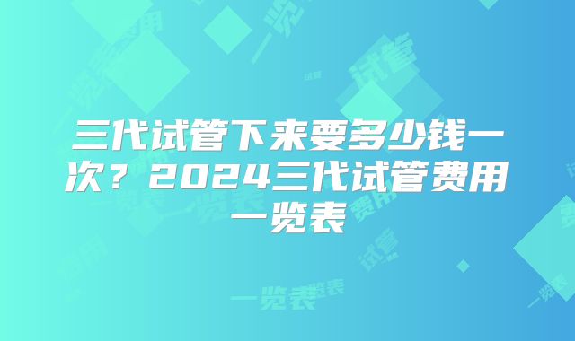 三代试管下来要多少钱一次？2024三代试管费用一览表