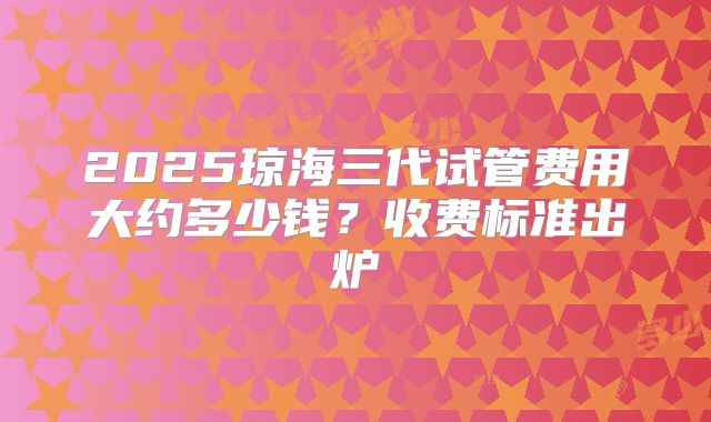 2025琼海三代试管费用大约多少钱？收费标准出炉