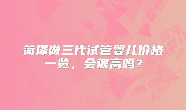 菏泽做三代试管婴儿价格一览,会很高吗?