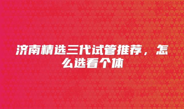 济南精选三代试管推荐,怎么选看个体