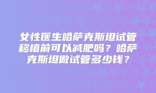 女性医生哈萨克斯坦试管移植前可以减肥吗？哈萨克斯坦做试管多少钱？
