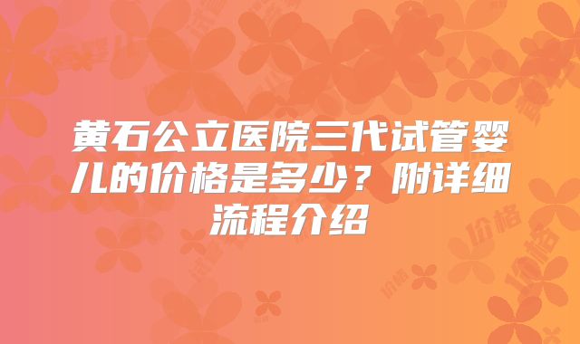 黄石公立医院三代试管婴儿的价格是多少？附详细流程介绍