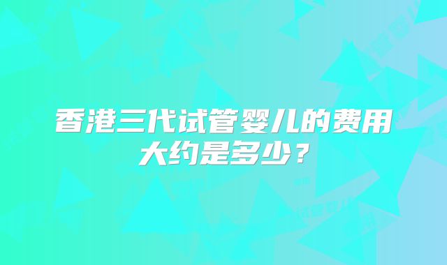 香港三代试管婴儿的费用大约是多少？