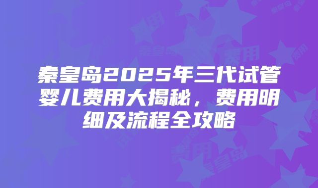 秦皇岛2025年三代试管婴儿费用大揭秘，费用明细及流程全攻略