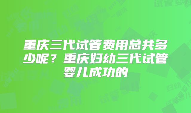 重庆三代试管费用总共多少呢？重庆妇幼三代试管婴儿成功的
