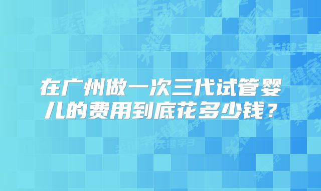 在广州做一次三代试管婴儿的费用到底花多少钱？