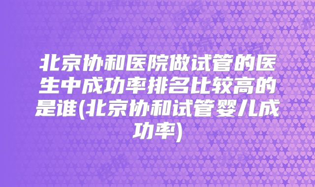 北京协和医院做试管的医生中成功率排名比较高的是谁(北京协和试管婴儿成功率)