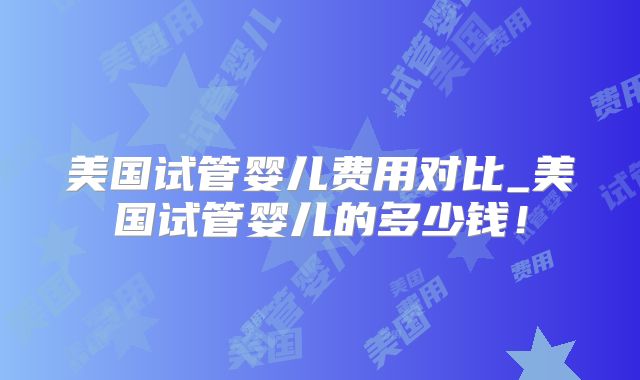 美国试管婴儿费用对比_美国试管婴儿的多少钱！