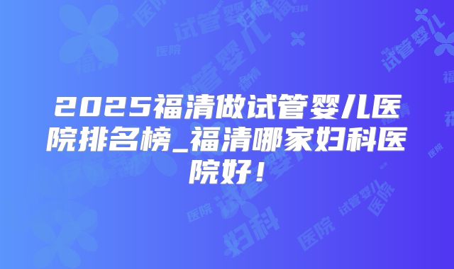 2025福清做试管婴儿医院排名榜_福清哪家妇科医院好！