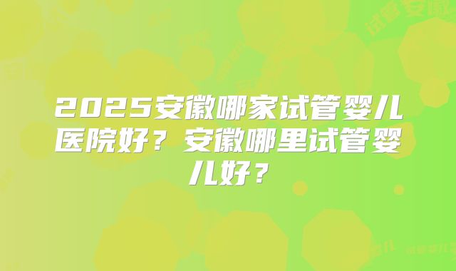 2025安徽哪家试管婴儿医院好?安徽哪里试管婴儿好?