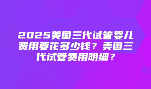 2025美国三代试管婴儿费用要花多少钱？美国三代试管费用明细？