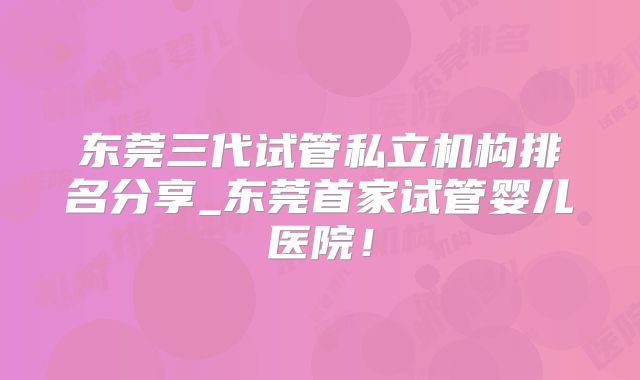 东莞三代试管私立机构排名分享_东莞首家试管婴儿医院！