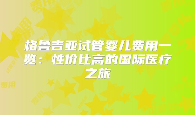格鲁吉亚试管婴儿费用一览：性价比高的国际医疗之旅