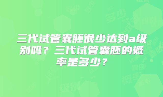 三代试管囊胚很少达到a级别吗？三代试管囊胚的概率是多少？