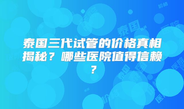 泰国三代试管的价格真相揭秘？哪些医院值得信赖？