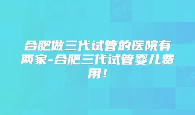 合肥做三代试管的医院有两家-合肥三代试管婴儿费用！